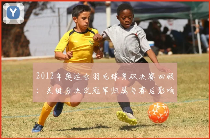 2012年奥运会羽毛球男双决赛回顾：关键分决定冠军归属与赛后影响
