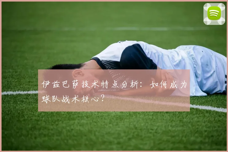 伊兹巴萨技术特点分析：如何成为球队战术核心？