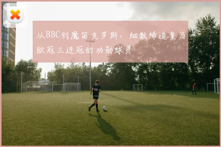 从BBC到魔笛克罗斯，细数缔造皇马欧冠三连冠的功勋球员