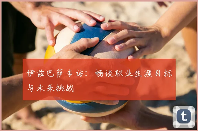 伊兹巴萨专访：畅谈职业生涯目标与未来挑战