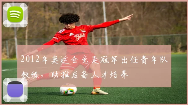 2012年奥运会竞走冠军出任青年队教练，助推后备人才培养