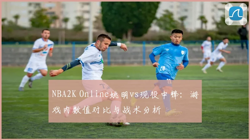 NBA2K Online姚明vs现役中锋：游戏内数值对比与战术分析