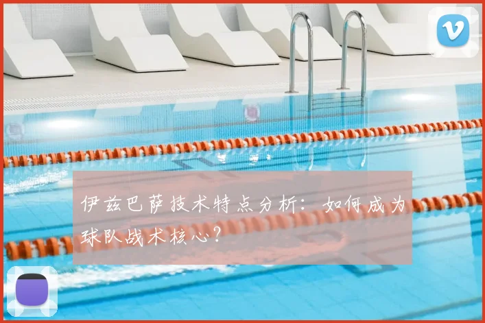 伊兹巴萨技术特点分析：如何成为球队战术核心？