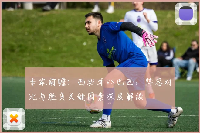 专家前瞻：西班牙vs巴西，阵容对比与胜负关键因素深度解读