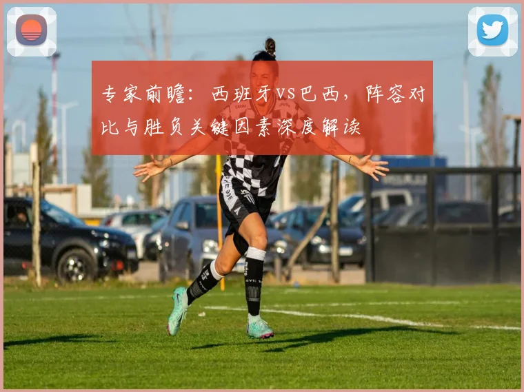 专家前瞻：西班牙vs巴西，阵容对比与胜负关键因素深度解读