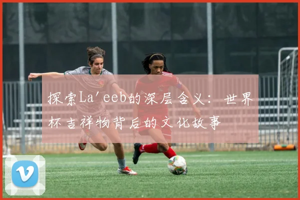 探索La'eeb的深层含义：世界杯吉祥物背后的文化故事