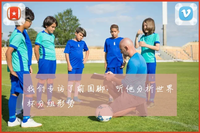 我们专访了前国脚,听他分析世界杯分组形势