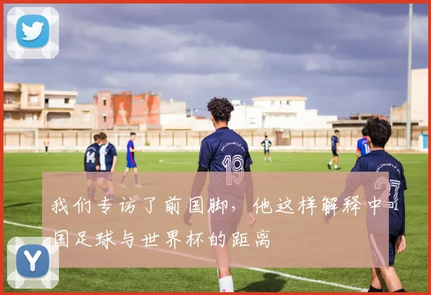我们专访了前国脚，他这样解释中国足球与世界杯的距离
