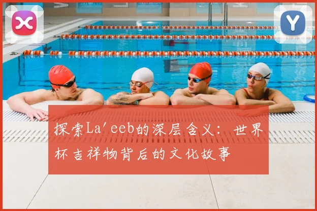 探索La'eeb的深层含义：世界杯吉祥物背后的文化故事